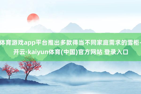 体育游戏app平台推出多款得当不同家庭需求的雪柜-开云·kaiyun体育(中国)官方网站 登录入口