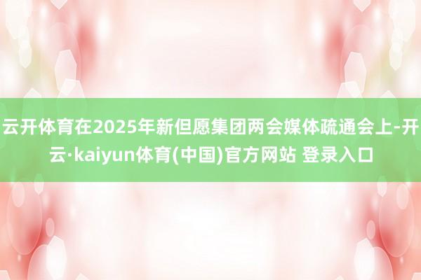 云开体育在2025年新但愿集团两会媒体疏通会上-开云·kaiyun体育(中国)官方网站 登录入口