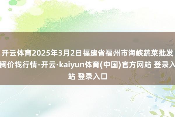 开云体育2025年3月2日福建省福州市海峡蔬菜批发阛阓价钱行情-开云·kaiyun体育(中国)官方网站 登录入口