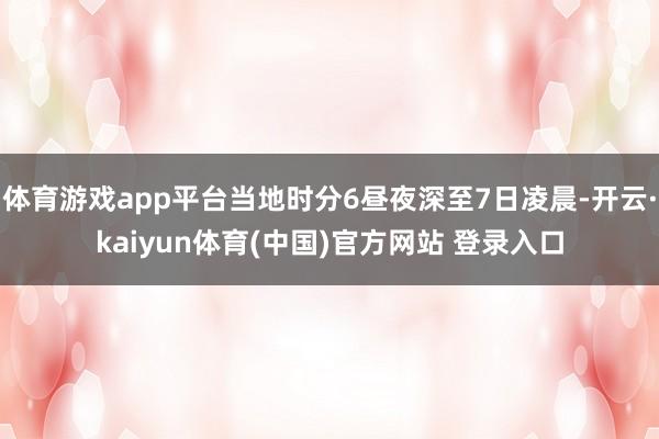 体育游戏app平台当地时分6昼夜深至7日凌晨-开云·kaiyun体育(中国)官方网站 登录入口