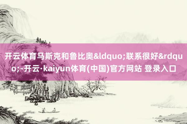 开云体育马斯克和鲁比奥&ldquo;联系很好&rdquo;-开云·kaiyun体育(中国)官方网站 登录入口
