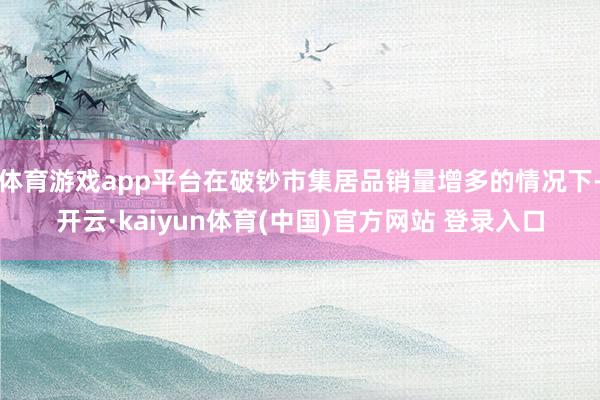体育游戏app平台在破钞市集居品销量增多的情况下-开云·kaiyun体育(中国)官方网站 登录入口