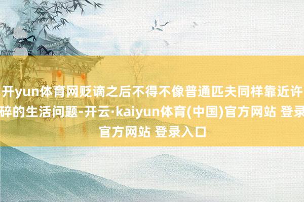 开yun体育网贬谪之后不得不像普通匹夫同样靠近许多琐碎的生活问题-开云·kaiyun体育(中国)官方网站 登录入口