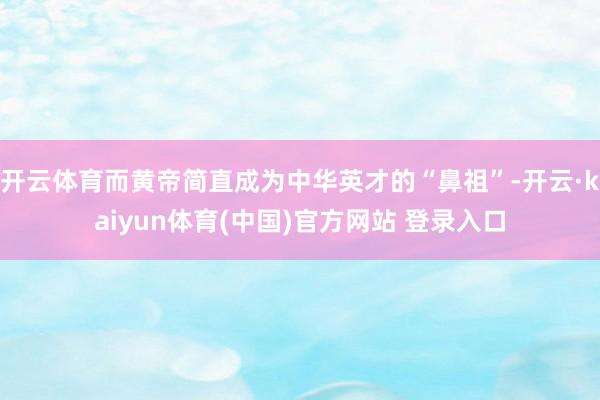 开云体育而黄帝简直成为中华英才的“鼻祖”-开云·kaiyun体育(中国)官方网站 登录入口