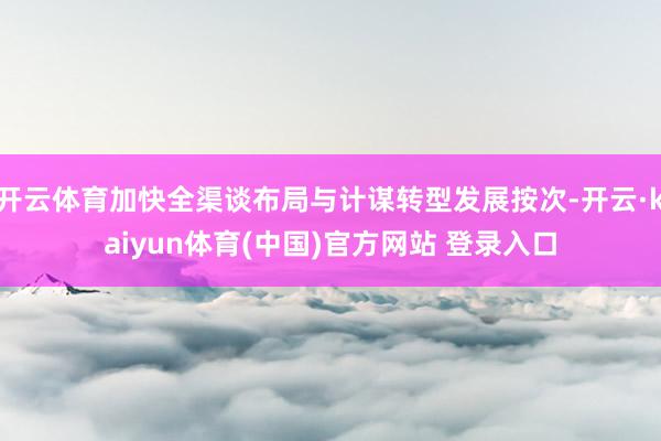 开云体育加快全渠谈布局与计谋转型发展按次-开云·kaiyun体育(中国)官方网站 登录入口