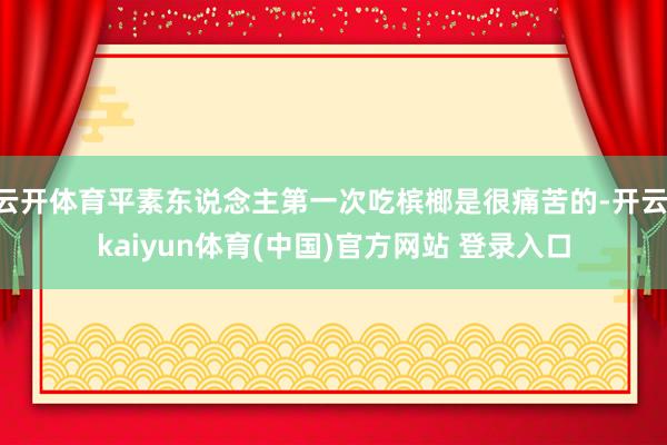 云开体育平素东说念主第一次吃槟榔是很痛苦的-开云·kaiyun体育(中国)官方网站 登录入口