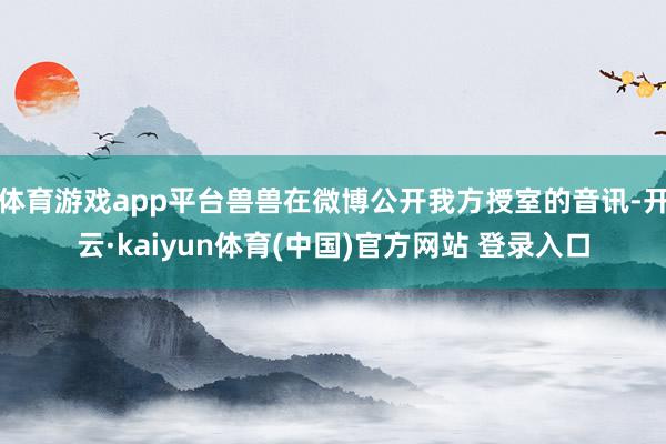 体育游戏app平台兽兽在微博公开我方授室的音讯-开云·kaiyun体育(中国)官方网站 登录入口