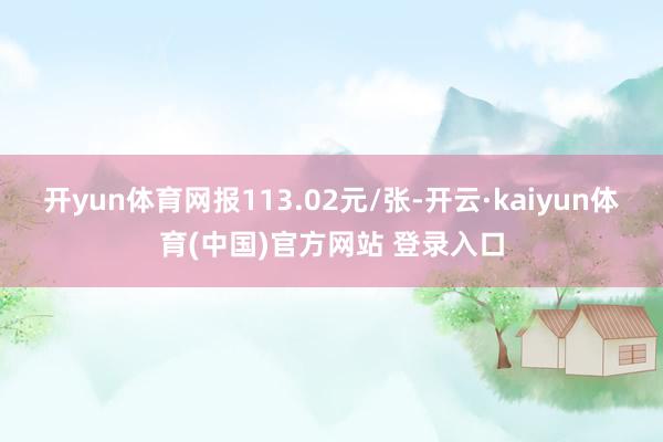 开yun体育网报113.02元/张-开云·kaiyun体育(中国)官方网站 登录入口