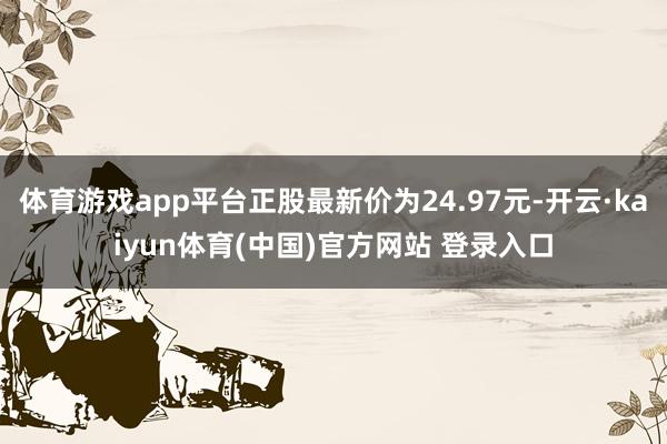 体育游戏app平台正股最新价为24.97元-开云·kaiyun体育(中国)官方网站 登录入口