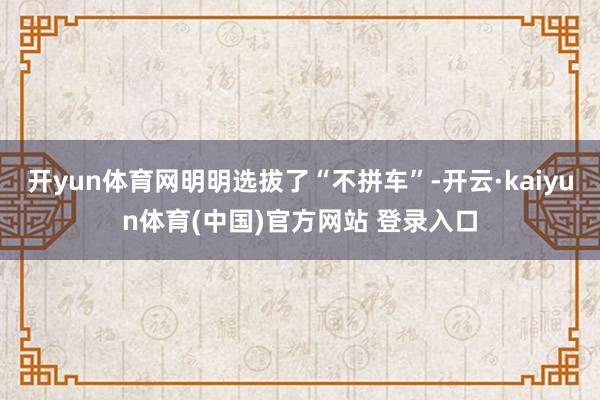 开yun体育网明明选拔了“不拼车”-开云·kaiyun体育(中国)官方网站 登录入口