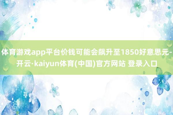 体育游戏app平台价钱可能会飙升至1850好意思元-开云·kaiyun体育(中国)官方网站 登录入口
