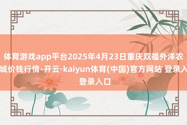 体育游戏app平台2025年4月23日重庆双福外洋农贸城价钱行情-开云·kaiyun体育(中国)官方网站 登录入口