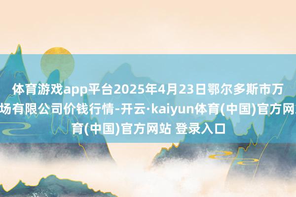 体育游戏app平台2025年4月23日鄂尔多斯市万家惠农贸商场有限公司价钱行情-开云·kaiyun体育(中国)官方网站 登录入口