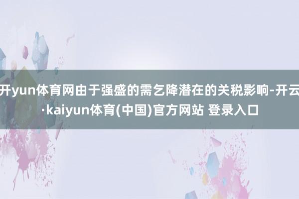 开yun体育网由于强盛的需乞降潜在的关税影响-开云·kaiyun体育(中国)官方网站 登录入口