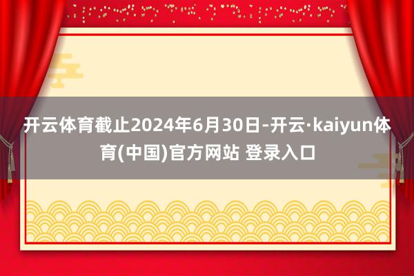 开云体育截止2024年6月30日-开云·kaiyun体育(中国)官方网站 登录入口