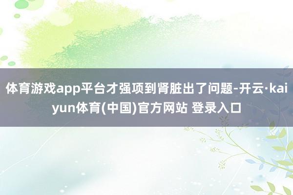 体育游戏app平台才强项到肾脏出了问题-开云·kaiyun体育(中国)官方网站 登录入口