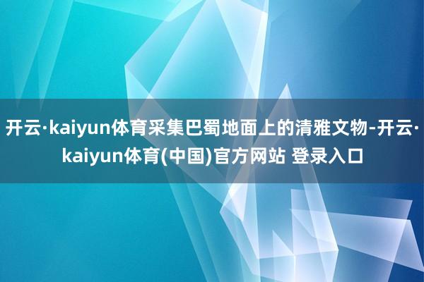 开云·kaiyun体育采集巴蜀地面上的清雅文物-开云·kaiyun体育(中国)官方网站 登录入口
