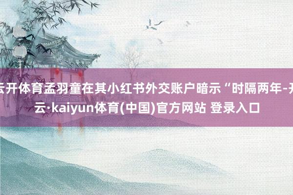 云开体育孟羽童在其小红书外交账户暗示“时隔两年-开云·kaiyun体育(中国)官方网站 登录入口