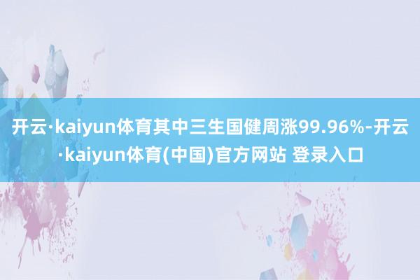 开云·kaiyun体育其中三生国健周涨99.96%-开云·kaiyun体育(中国)官方网站 登录入口