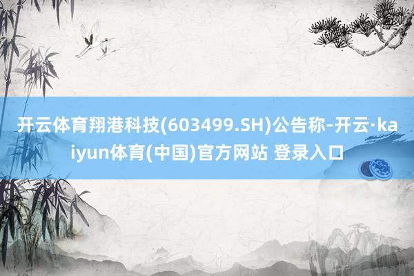 开云体育翔港科技(603499.SH)公告称-开云·kaiyun体育(中国)官方网站 登录入口