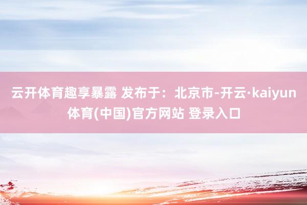云开体育趣享暴露 发布于：北京市-开云·kaiyun体育(中国)官方网站 登录入口