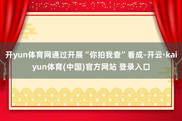 开yun体育网通过开展“你拍我查”看成-开云·kaiyun体育(中国)官方网站 登录入口