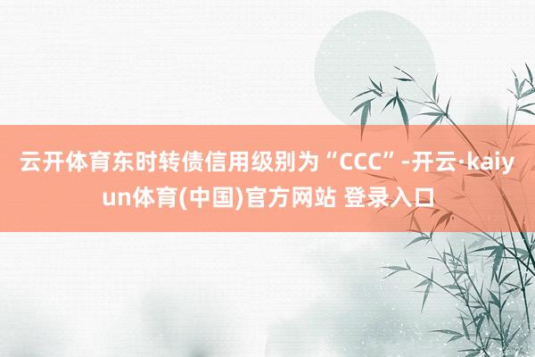 云开体育东时转债信用级别为“CCC”-开云·kaiyun体育(中国)官方网站 登录入口