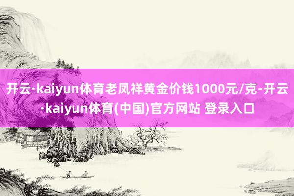 开云·kaiyun体育老凤祥黄金价钱1000元/克-开云·kaiyun体育(中国)官方网站 登录入口