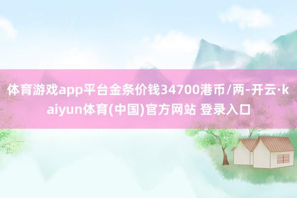 体育游戏app平台金条价钱34700港币/两-开云·kaiyun体育(中国)官方网站 登录入口