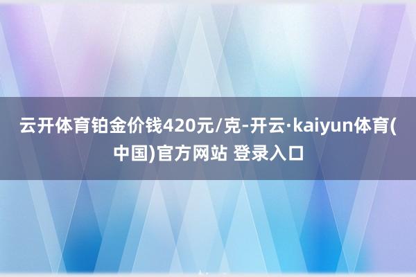 云开体育铂金价钱420元/克-开云·kaiyun体育(中国)官方网站 登录入口