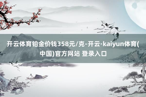 开云体育铂金价钱358元/克-开云·kaiyun体育(中国)官方网站 登录入口