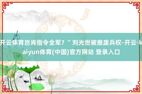 开云体育岂肯指令全军?”刘光世被撤废兵权-开云·kaiyun体育(中国)官方网站 登录入口