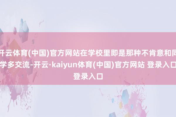 开云体育(中国)官方网站在学校里即是那种不肯意和同学多交流-开云·kaiyun体育(中国)官方网站 登录入口