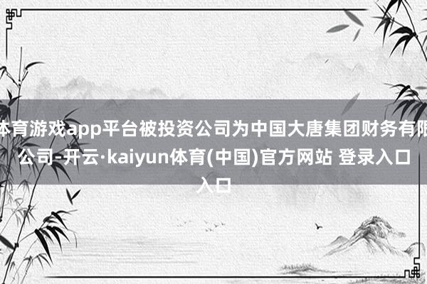 体育游戏app平台被投资公司为中国大唐集团财务有限公司-开云·kaiyun体育(中国)官方网站 登录入口