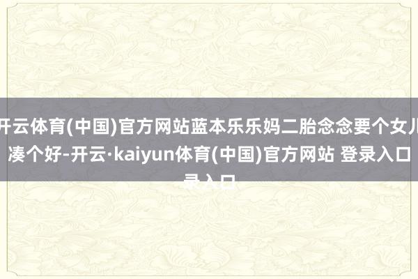 开云体育(中国)官方网站蓝本乐乐妈二胎念念要个女儿凑个好-开云·kaiyun体育(中国)官方网站 登录入口