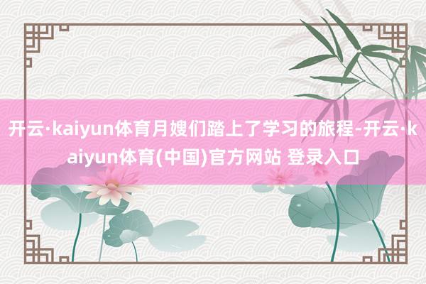 开云·kaiyun体育月嫂们踏上了学习的旅程-开云·kaiyun体育(中国)官方网站 登录入口