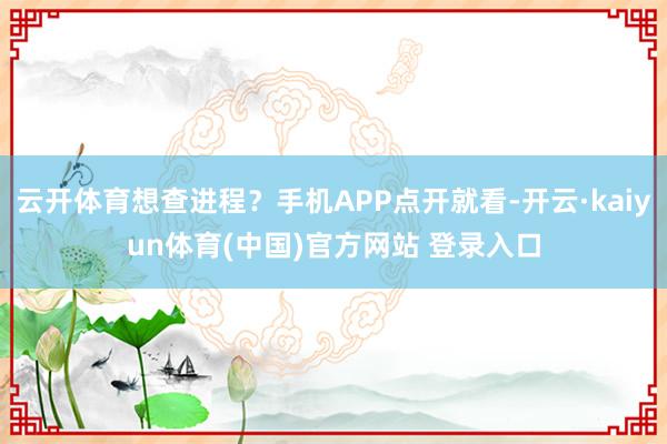 云开体育想查进程？手机APP点开就看-开云·kaiyun体育(中国)官方网站 登录入口