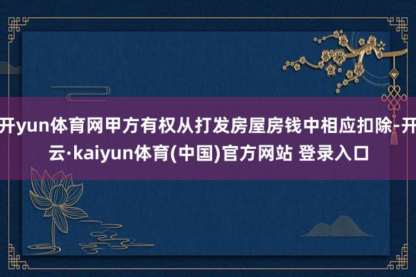 开yun体育网甲方有权从打发房屋房钱中相应扣除-开云·kaiyun体育(中国)官方网站 登录入口