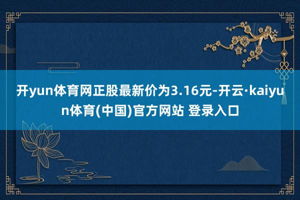 开yun体育网正股最新价为3.16元-开云·kaiyun体育(中国)官方网站 登录入口