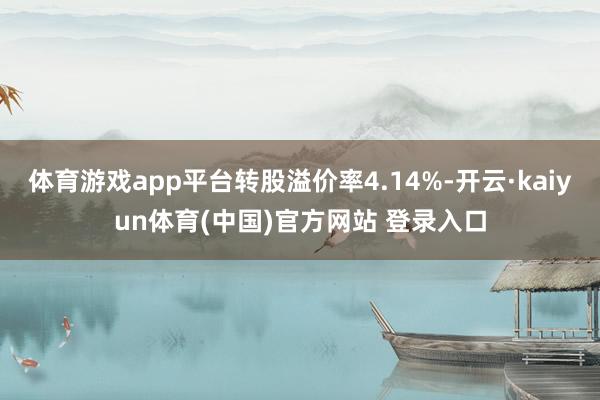 体育游戏app平台转股溢价率4.14%-开云·kaiyun体育(中国)官方网站 登录入口