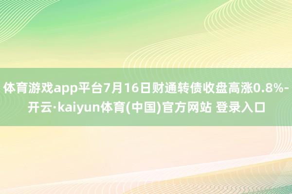 体育游戏app平台7月16日财通转债收盘高涨0.8%-开云·kaiyun体育(中国)官方网站 登录入口