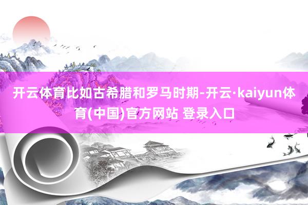 开云体育比如古希腊和罗马时期-开云·kaiyun体育(中国)官方网站 登录入口