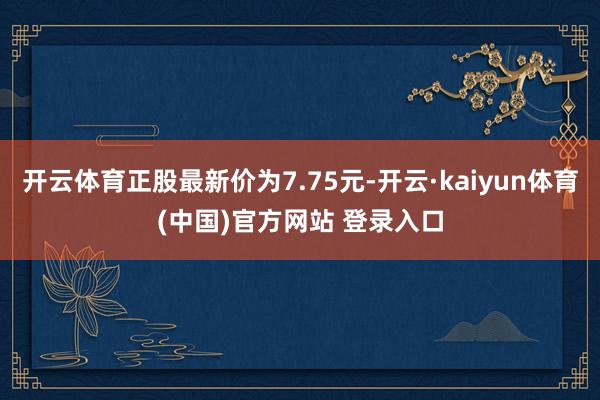 开云体育正股最新价为7.75元-开云·kaiyun体育(中国)官方网站 登录入口