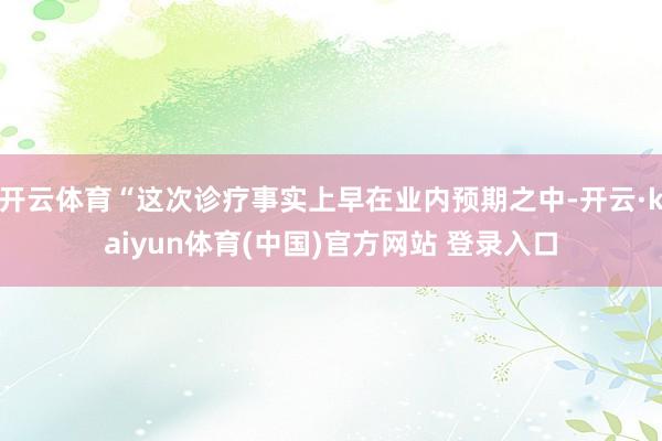 开云体育“这次诊疗事实上早在业内预期之中-开云·kaiyun体育(中国)官方网站 登录入口