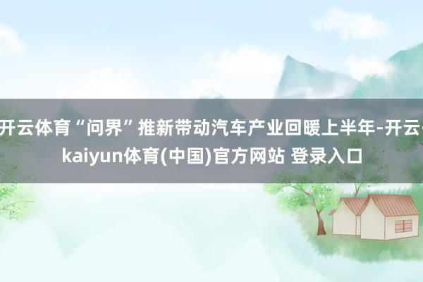 开云体育“问界”推新带动汽车产业回暖上半年-开云·kaiyun体育(中国)官方网站 登录入口