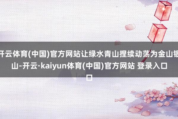 开云体育(中国)官方网站让绿水青山捏续动荡为金山银山-开云·kaiyun体育(中国)官方网站 登录入口