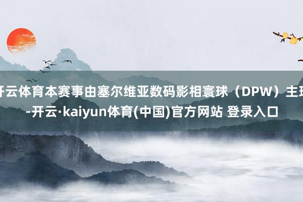 开云体育本赛事由塞尔维亚数码影相寰球(DPW)主理-开云·kaiyun体育(中国)官方网站 登录入口