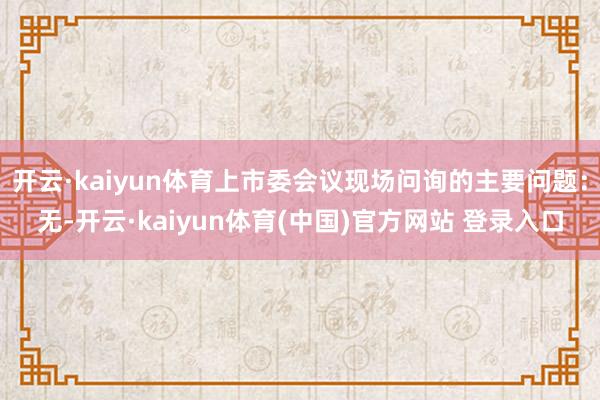 开云·kaiyun体育上市委会议现场问询的主要问题:无-开云·kaiyun体育(中国)官方网站 登录入口