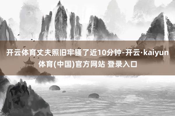 开云体育丈夫照旧牢骚了近10分钟-开云·kaiyun体育(中国)官方网站 登录入口