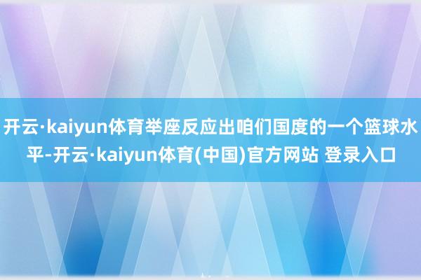 开云·kaiyun体育举座反应出咱们国度的一个篮球水平-开云·kaiyun体育(中国)官方网站 登录入口